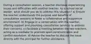 During a consultation session, a teacher discloses experiencing issues and difficulties with another teacher. As a school social worker, what should you do to address this situation? a) Ensure the teacher understands the purpose and benefits of consultative sessions to foster a collaborative and supportive environment. b) Engage in a conversation with the teacher, offering support and providing consultation services to address their concerns. c) Facilitate a meeting between the two teachers, acting as a mediator to promote open communication and conflict resolution. d) Advise the teacher to discuss the issue directly with the principal for further assistance.