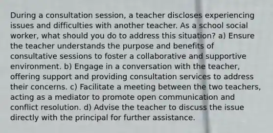 During a consultation session, a teacher discloses experiencing issues and difficulties with another teacher. As a school social worker, what should you do to address this situation? a) Ensure the teacher understands the purpose and benefits of consultative sessions to foster a collaborative and supportive environment. b) Engage in a conversation with the teacher, offering support and providing consultation services to address their concerns. c) Facilitate a meeting between the two teachers, acting as a mediator to promote open communication and conflict resolution. d) Advise the teacher to discuss the issue directly with the principal for further assistance.