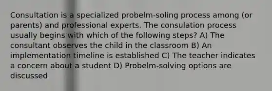 Consultation is a specialized probelm-soling process among (or parents) and professional experts. The consulation process usually begins with which of the following steps? A) The consultant observes the child in the classroom B) An implementation timeline is established C) The teacher indicates a concern about a student D) Probelm-solving options are discussed