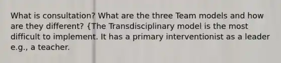 What is consultation? What are the three Team models and how are they different? {The Transdisciplinary model is the most difficult to implement. It has a primary interventionist as a leader e.g., a teacher.