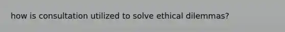 how is consultation utilized to solve ethical dilemmas?