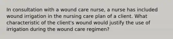 In consultation with a wound care nurse, a nurse has included wound irrigation in the nursing care plan of a client. What characteristic of the client's wound would justify the use of irrigation during the wound care regimen?