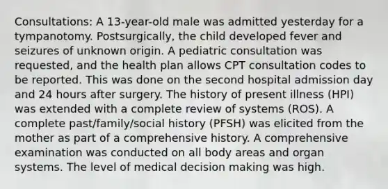 Consultations: A 13-year-old male was admitted yesterday for a tympanotomy. Postsurgically, the child developed fever and seizures of unknown origin. A pediatric consultation was requested, and the health plan allows CPT consultation codes to be reported. This was done on the second hospital admission day and 24 hours after surgery. The history of present illness (HPI) was extended with a complete review of systems (ROS). A complete past/family/social history (PFSH) was elicited from the mother as part of a comprehensive history. A comprehensive examination was conducted on all body areas and organ systems. The level of medical decision making was high.