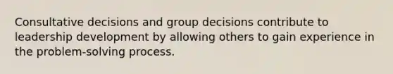 Consultative decisions and group decisions contribute to leadership development by allowing others to gain experience in the problem-solving process.