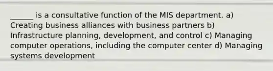 ______ is a consultative function of the MIS department. a) Creating business alliances with business partners b) Infrastructure planning, development, and control c) Managing computer operations, including the computer center d) Managing systems development