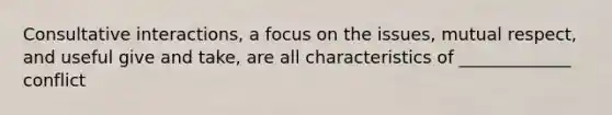 Consultative interactions, a focus on the issues, mutual respect, and useful give and take, are all characteristics of _____________ conflict