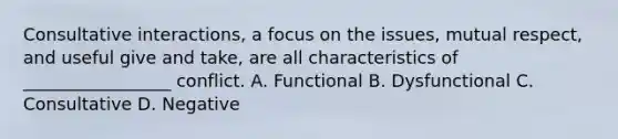 Consultative interactions, a focus on the issues, mutual respect, and useful give and take, are all characteristics of _________________ conflict. A. Functional B. Dysfunctional C. Consultative D. Negative