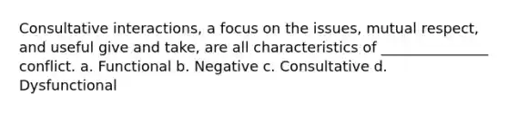 Consultative interactions, a focus on the issues, mutual respect, and useful give and take, are all characteristics of _______________ conflict. a. Functional b. Negative c. Consultative d. Dysfunctional