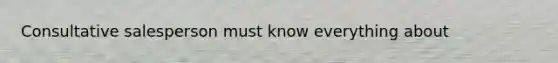 Consultative salesperson must know everything about