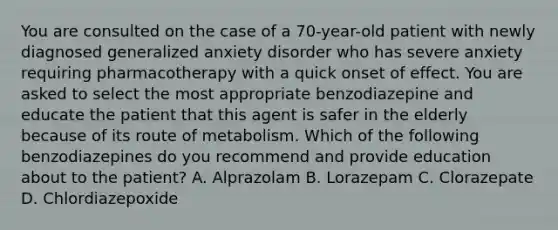 You are consulted on the case of a 70-year-old patient with newly diagnosed generalized anxiety disorder who has severe anxiety requiring pharmacotherapy with a quick onset of effect. You are asked to select the most appropriate benzodiazepine and educate the patient that this agent is safer in the elderly because of its route of metabolism. Which of the following benzodiazepines do you recommend and provide education about to the patient? A. Alprazolam B. Lorazepam C. Clorazepate D. Chlordiazepoxide