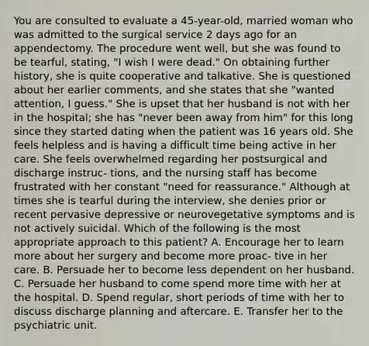 You are consulted to evaluate a 45-year-old, married woman who was admitted to the surgical service 2 days ago for an appendectomy. The procedure went well, but she was found to be tearful, stating, "I wish I were dead." On obtaining further history, she is quite cooperative and talkative. She is questioned about her earlier comments, and she states that she "wanted attention, I guess." She is upset that her husband is not with her in the hospital; she has "never been away from him" for this long since they started dating when the patient was 16 years old. She feels helpless and is having a difficult time being active in her care. She feels overwhelmed regarding her postsurgical and discharge instruc- tions, and the nursing staff has become frustrated with her constant "need for reassurance." Although at times she is tearful during the interview, she denies prior or recent pervasive depressive or neurovegetative symptoms and is not actively suicidal. Which of the following is the most appropriate approach to this patient? A. Encourage her to learn more about her surgery and become more proac- tive in her care. B. Persuade her to become less dependent on her husband. C. Persuade her husband to come spend more time with her at the hospital. D. Spend regular, short periods of time with her to discuss discharge planning and aftercare. E. Transfer her to the psychiatric unit.