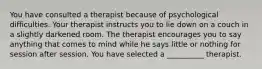 You have consulted a therapist because of psychological difficulties. Your therapist instructs you to lie down on a couch in a slightly darkened room. The therapist encourages you to say anything that comes to mind while he says little or nothing for session after session. You have selected a __________ therapist.