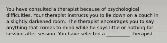 You have consulted a therapist because of psychological difficulties. Your therapist instructs you to lie down on a couch in a slightly darkened room. The therapist encourages you to say anything that comes to mind while he says little or nothing for session after session. You have selected a __________ therapist.