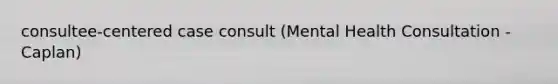 consultee-centered case consult (Mental Health Consultation - Caplan)