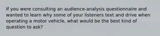 If you were consulting an audience-analysis questionnaire and wanted to learn why some of your listeners text and drive when operating a motor vehicle, what would be the best kind of question to ask?