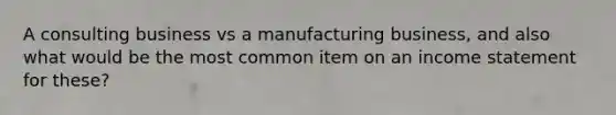 A consulting business vs a manufacturing business, and also what would be the most common item on an income statement for these?