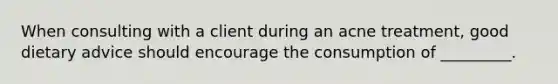 When consulting with a client during an acne treatment, good dietary advice should encourage the consumption of _________.