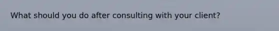 What should you do after consulting with your client?