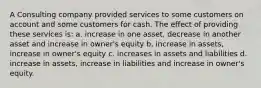 A Consulting company provided services to some customers on account and some customers for cash. The effect of providing these services is: a. increase in one asset, decrease in another asset and increase in owner's equity b. increase in assets, increase in owner's equity c. increases in assets and liabilities d. increase in assets, increase in liabilities and increase in owner's equity.