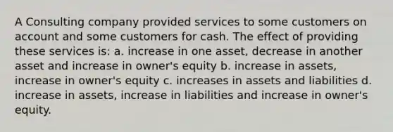 A Consulting company provided services to some customers on account and some customers for cash. The effect of providing these services is: a. increase in one asset, decrease in another asset and increase in owner's equity b. increase in assets, increase in owner's equity c. increases in assets and liabilities d. increase in assets, increase in liabilities and increase in owner's equity.