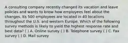 A consulting company recently changed its vacation and leave policies and wants to know how employees feel about the changes. Its 500 employees are located in 40 locations throughout the U.S. and western Europe. Which of the following survey methods is likely to yield the highest response rate and best data? ( ) A. Online survey ( ) B. Telephone survey ( ) C. Fax survey ( ) D. Mail survey