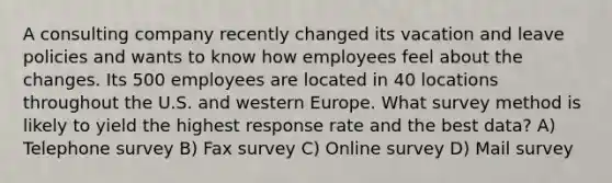 A consulting company recently changed its vacation and leave policies and wants to know how employees feel about the changes. Its 500 employees are located in 40 locations throughout the U.S. and western Europe. What survey method is likely to yield the highest response rate and the best data? A) Telephone survey B) Fax survey C) Online survey D) Mail survey