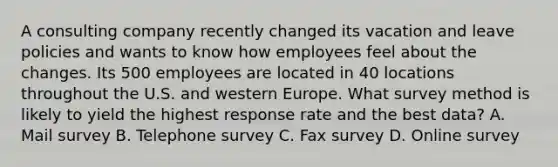 A consulting company recently changed its vacation and leave policies and wants to know how employees feel about the changes. Its 500 employees are located in 40 locations throughout the U.S. and western Europe. What survey method is likely to yield the highest response rate and the best data? A. Mail survey B. Telephone survey C. Fax survey D. Online survey