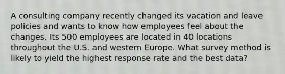 A consulting company recently changed its vacation and leave policies and wants to know how employees feel about the changes. Its 500 employees are located in 40 locations throughout the U.S. and western Europe. What survey method is likely to yield the highest response rate and the best data?