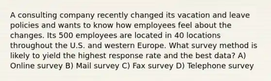 A consulting company recently changed its vacation and leave policies and wants to know how employees feel about the changes. Its 500 employees are located in 40 locations throughout the U.S. and western Europe. What survey method is likely to yield the highest response rate and the best data? A) Online survey B) Mail survey C) Fax survey D) Telephone survey