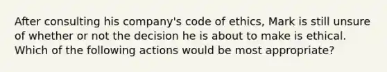 After consulting his company's code of ethics, Mark is still unsure of whether or not the decision he is about to make is ethical. Which of the following actions would be most appropriate?