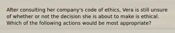 After consulting her company's code of ethics, Vera is still unsure of whether or not the decision she is about to make is ethical. Which of the following actions would be most appropriate?