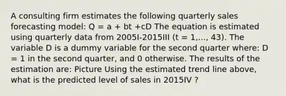 A consulting firm estimates the following quarterly sales forecasting model: Q = a + bt +cD The equation is estimated using quarterly data from 2005I-2015III (t = 1,..., 43). The variable D is a dummy variable for the second quarter where: D = 1 in the second quarter, and 0 otherwise. The results of the estimation are: Picture Using the estimated trend line above, what is the predicted level of sales in 2015IV ?