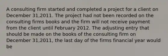 A consulting firm started and completed a project for a client on December 31,2011. The project had not been recorded on the consulting firms books and the firm will not receive payment from the client until February 2012. The adjusting entry that should be made on the books of the consulting firm on December 31,2011, the last day of the firms financial year would be