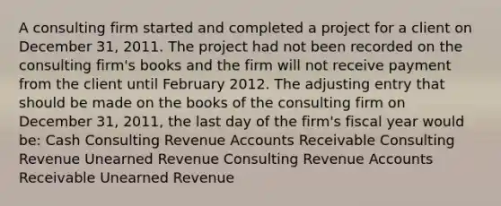 A consulting firm started and completed a project for a client on December 31, 2011. The project had not been recorded on the consulting firm's books and the firm will not receive payment from the client until February 2012. The adjusting entry that should be made on the books of the consulting firm on December 31, 2011, the last day of the firm's fiscal year would be: Cash Consulting Revenue Accounts Receivable Consulting Revenue Unearned Revenue Consulting Revenue Accounts Receivable Unearned Revenue