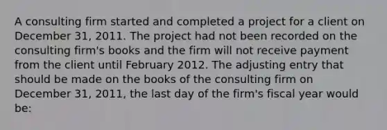 A consulting firm started and completed a project for a client on December 31, 2011. The project had not been recorded on the consulting firm's books and the firm will not receive payment from the client until February 2012. The adjusting entry that should be made on the books of the consulting firm on December 31, 2011, the last day of the firm's fiscal year would be: