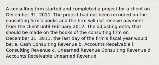 A consulting firm started and completed a project for a client on December 31, 2011. The project had not been recorded on the consulting firm's books and the firm will not receive payment from the client until February 2012. The adjusting entry that should be made on the books of the consulting firm on December 31, 2011, the last day of the firm's fiscal year would be: a. Cash Consulting Revenue b. Accounts Receivable i. Consulting Revenue c. Unearned Revenue Consulting Revenue d. Accounts Receivable Unearned Revenue