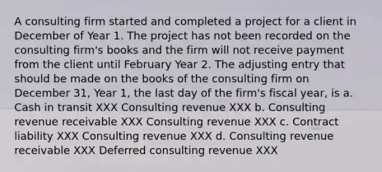 A consulting firm started and completed a project for a client in December of Year 1. The project has not been recorded on the consulting firm's books and the firm will not receive payment from the client until February Year 2. The adjusting entry that should be made on the books of the consulting firm on December 31, Year 1, the last day of the firm's fiscal year, is a. Cash in transit XXX Consulting revenue XXX b. Consulting revenue receivable XXX Consulting revenue XXX c. Contract liability XXX Consulting revenue XXX d. Consulting revenue receivable XXX Deferred consulting revenue XXX