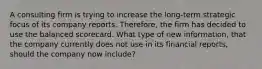 A consulting firm is trying to increase the long-term strategic focus of its company reports. Therefore, the firm has decided to use the balanced scorecard. What type of new information, that the company currently does not use in its financial reports, should the company now include?
