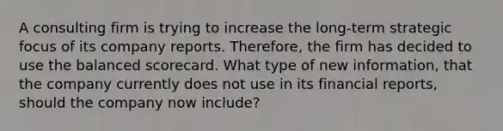 A consulting firm is trying to increase the long-term strategic focus of its company reports. Therefore, the firm has decided to use the balanced scorecard. What type of new information, that the company currently does not use in its financial reports, should the company now include?