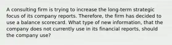 A consulting firm is trying to increase the long-term strategic focus of its company reports. Therefore, the firm has decided to use a balance scorecard. What type of new information, that the company does not currently use in its financial reports, should the company use?