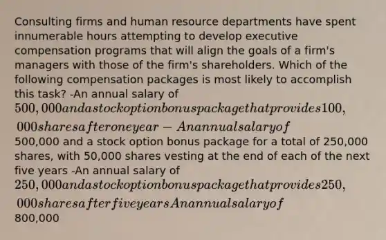 Consulting firms and human resource departments have spent innumerable hours attempting to develop executive compensation programs that will align the goals of a firm's managers with those of the firm's shareholders. Which of the following compensation packages is most likely to accomplish this task? -An annual salary of 500,000 and a stock option bonus package that provides 100,000 shares after one year -An annual salary of500,000 and a stock option bonus package for a total of 250,000 shares, with 50,000 shares vesting at the end of each of the next five years -An annual salary of 250,000 and a stock option bonus package that provides 250,000 shares after five years An annual salary of800,000