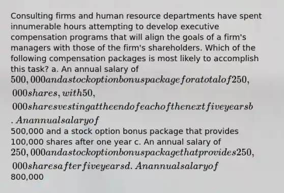 Consulting firms and human resource departments have spent innumerable hours attempting to develop executive compensation programs that will align the goals of a firm's managers with those of the firm's shareholders. Which of the following compensation packages is most likely to accomplish this task? a. An annual salary of 500,000 and a stock option bonus package for a total of 250,000 shares, with 50,000 shares vesting at the end of each of the next five years b. An annual salary of500,000 and a stock option bonus package that provides 100,000 shares after one year c. An annual salary of 250,000 and a stock option bonus package that provides 250,000 shares after five years d. An annual salary of800,000