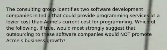 The consulting group identifies two software development companies in India that could provide programming services at a lower cost than Acme's current cost for programming. Which of the following, if true, would most strongly suggest that outsourcing to these software companies would NOT promote Acme's business growth?