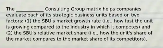 The ____________ Consulting Group matrix helps companies evaluate each of its strategic business units based on two factors: (1) the SBU's market growth rate (i.e., how fast the unit is growing compared to the industry in which it competes) and (2) the SBU's relative market share (i.e., how the unit's share of the market compares to the market share of its competitors).