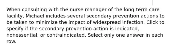 When consulting with the nurse manager of the long-term care facility, Michael includes several secondary prevention actions to be taken to minimize the impact of widespread infection. Click to specify if the secondary prevention action is indicated, nonessential, or contraindicated. Select only one answer in each row.