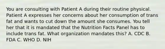 You are consulting with Patient A during their routine physical. Patient A expresses her concerns about her consumption of trans fat and wants to cut down the amount she consumes. You tell her that it is mandated that the Nutrition Facts Panel has to include trans fat. What organization mandates this? A. CDC B. FDA C. WHO D. NIH