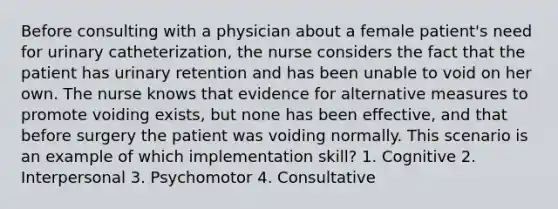 Before consulting with a physician about a female patient's need for urinary catheterization, the nurse considers the fact that the patient has urinary retention and has been unable to void on her own. The nurse knows that evidence for alternative measures to promote voiding exists, but none has been effective, and that before surgery the patient was voiding normally. This scenario is an example of which implementation skill? 1. Cognitive 2. Interpersonal 3. Psychomotor 4. Consultative