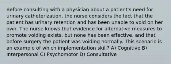 Before consulting with a physician about a patient's need for urinary catheterization, the nurse considers the fact that the patient has urinary retention and has been unable to void on her own. The nurse knows that evidence for alternative measures to promote voiding exists, but none has been effective, and that before surgery the patient was voiding normally. This scenario is an example of which implementation skill? A) Cognitive B) Interpersonal C) Psychomotor D) Consultative