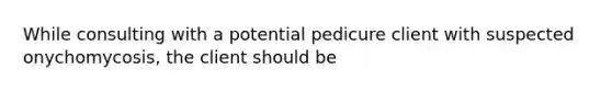 While consulting with a potential pedicure client with suspected onychomycosis, the client should be