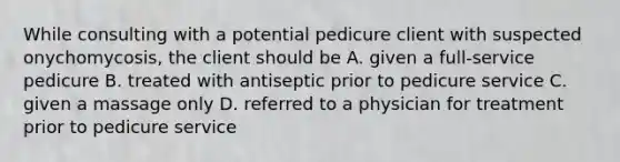 While consulting with a potential pedicure client with suspected onychomycosis, the client should be A. given a full-service pedicure В. treated with antiseptic prior to pedicure service C. given a massage only D. referred to a physician for treatment prior to pedicure service